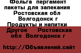 Фольга, пергамент, пакеты для запекания - Ростовская обл., Волгодонск г. Продукты и напитки » Другое   . Ростовская обл.,Волгодонск г.